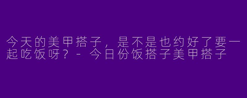 今天的美甲搭子，是不是也约好了要一起吃饭呀？