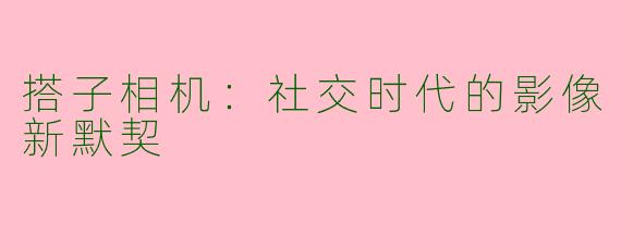搭子相机：社交时代的影像新默契