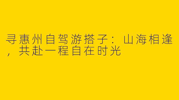 寻惠州自驾游搭子：山海相逢，共赴一程自在时光