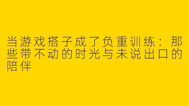 当游戏搭子成了负重训练：那些带不动的时光与未说出口的陪伴