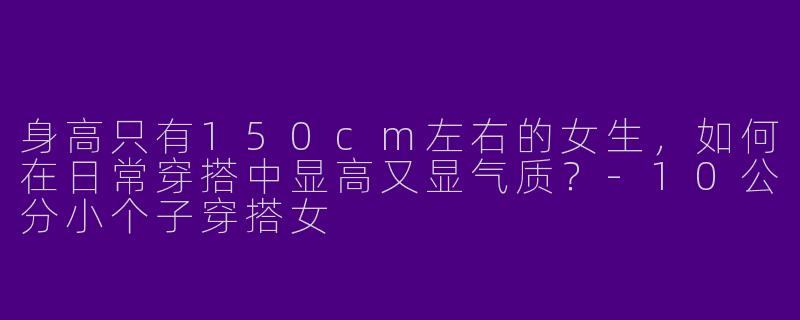 身高只有150cm左右的女生，如何在日常穿搭中显高又显气质？-10公分小个子穿搭女