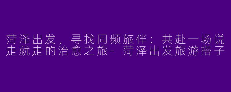 菏泽出发，寻找同频旅伴：共赴一场说走就走的治愈之旅-菏泽出发旅游搭子