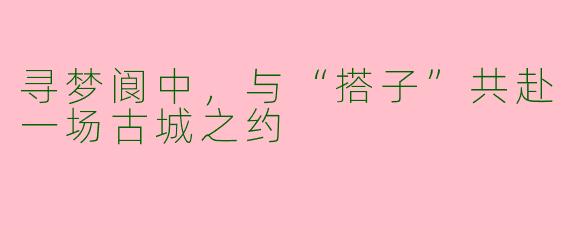 寻梦阆中，与“搭子”共赴一场古城之约