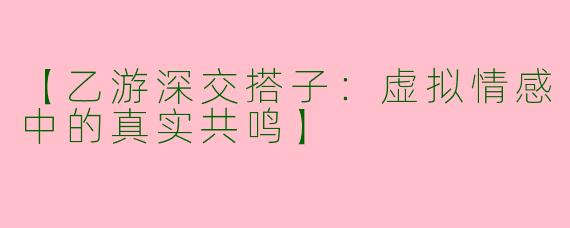 【乙游深交搭子：虚拟情感中的真实共鸣】