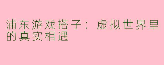 浦东游戏搭子：虚拟世界里的真实相遇