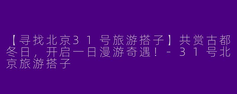 【寻找北京31号旅游搭子】共赏古都冬日,开启一日漫游奇遇!-31号北京旅游搭子