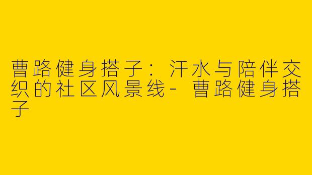曹路健身搭子:汗水与陪伴交织的社区风景线-曹路健身搭子