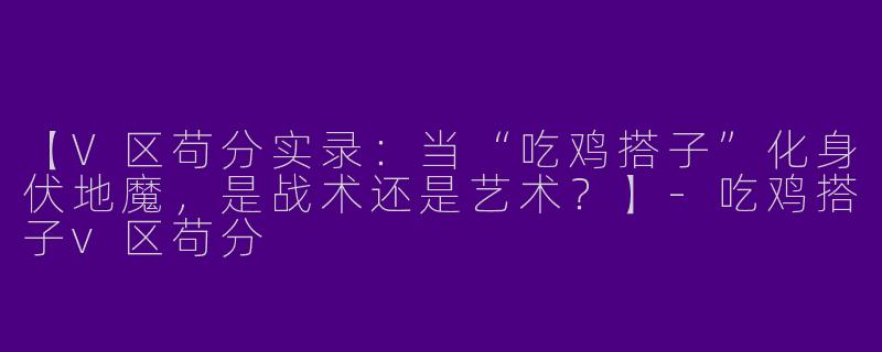 【V区苟分实录：当“吃鸡搭子”化身伏地魔，是战术还是艺术？】-吃鸡搭子v区苟分