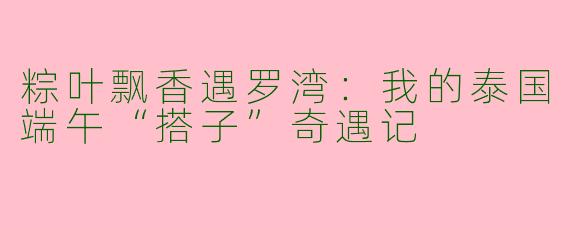 粽叶飘香遇罗湾：我的泰国端午“搭子”奇遇记