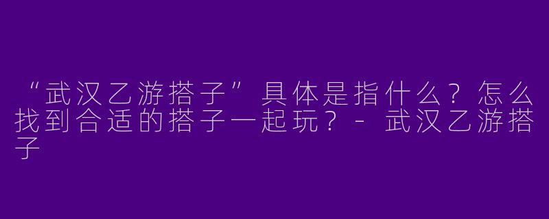 “武汉乙游搭子”具体是指什么?怎么找到合适的搭子一起玩?-武汉乙游搭子