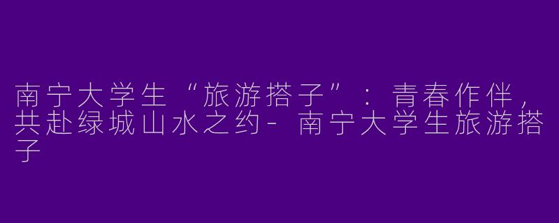 南宁大学生“旅游搭子”：青春作伴，共赴绿城山水之约-南宁大学生旅游搭子