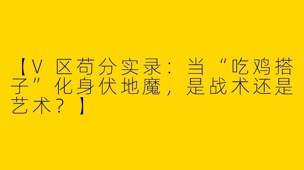 【V区苟分实录：当“吃鸡搭子”化身伏地魔，是战术还是艺术？】