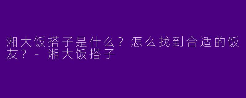 湘大饭搭子是什么？怎么找到合适的饭友？-湘大饭搭子