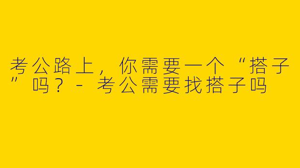 考公路上,你需要一个“搭子”吗?-考公需要找搭子吗