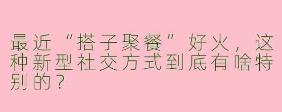 最近“搭子聚餐”好火，这种新型社交方式到底有啥特别的？