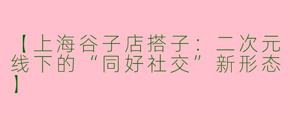 【上海谷子店搭子：二次元线下的“同好社交”新形态】