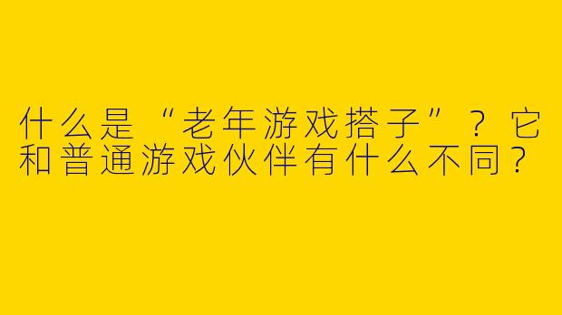 什么是“老年游戏搭子”？它和普通游戏伙伴有什么不同？