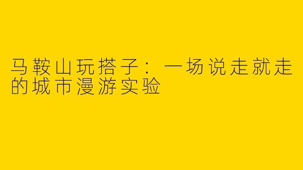 马鞍山玩搭子：一场说走就走的城市漫游实验