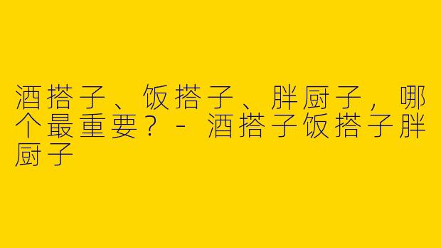 酒搭子、饭搭子、胖厨子，哪个最重要？