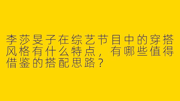李莎旻子在综艺节目中的穿搭风格有什么特点，有哪些值得借鉴的搭配思路？