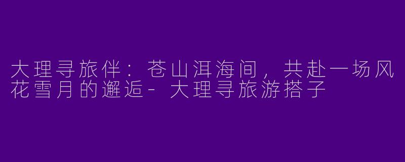 大理寻旅伴：苍山洱海间，共赴一场风花雪月的邂逅