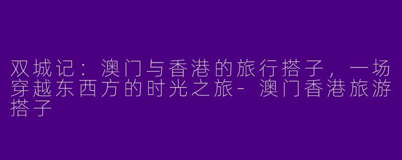 双城记：澳门与香港的旅行搭子，一场穿越东西方的时光之旅-澳门香港旅游搭子