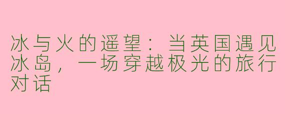 冰与火的遥望：当英国遇见冰岛，一场穿越极光的旅行对话