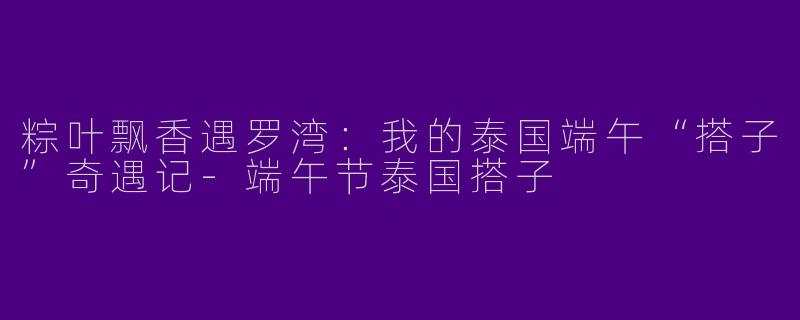 粽叶飘香遇罗湾:我的泰国端午“搭子”奇遇记-端午节泰国搭子
