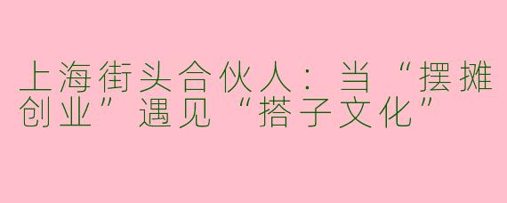 上海街头合伙人：当“摆摊创业”遇见“搭子文化”