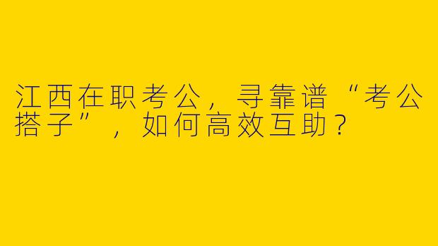江西在职考公,寻靠谱“考公搭子”,如何高效互助?