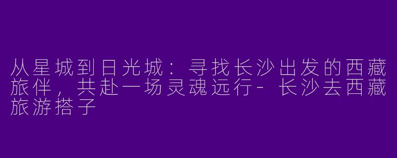 从星城到日光城:寻找长沙出发的西藏旅伴,共赴一场灵魂远行-长沙去西藏旅游搭子