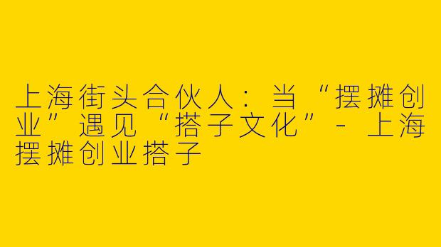 上海街头合伙人:当“摆摊创业”遇见“搭子文化”-上海摆摊创业搭子