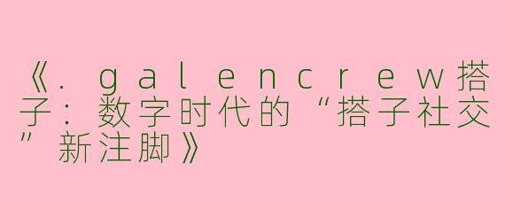 《.galencrew搭子：数字时代的“搭子社交”新注脚》