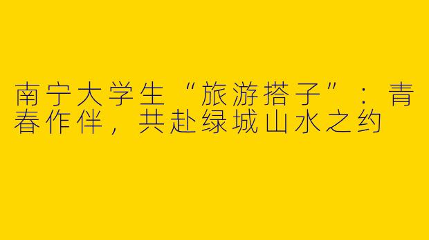 南宁大学生“旅游搭子”：青春作伴，共赴绿城山水之约