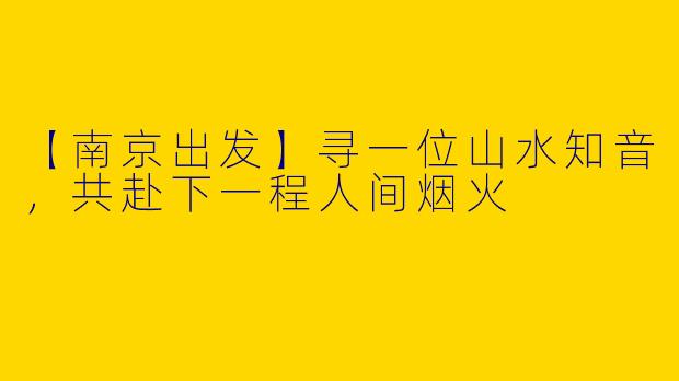 【南京出发】寻一位山水知音，共赴下一程人间烟火