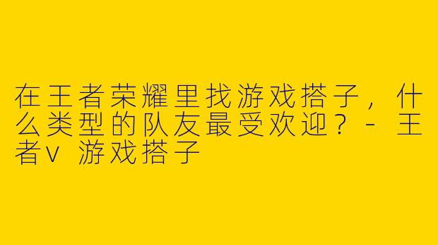 在王者荣耀里找游戏搭子，什么类型的队友最受欢迎？