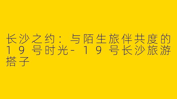 长沙之约：与陌生旅伴共度的19号时光-19号长沙旅游搭子