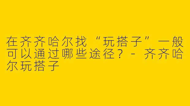在齐齐哈尔找“玩搭子”一般可以通过哪些途径？-齐齐哈尔玩搭子