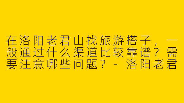 在洛阳老君山找旅游搭子，一般通过什么渠道比较靠谱？需要注意哪些问题？