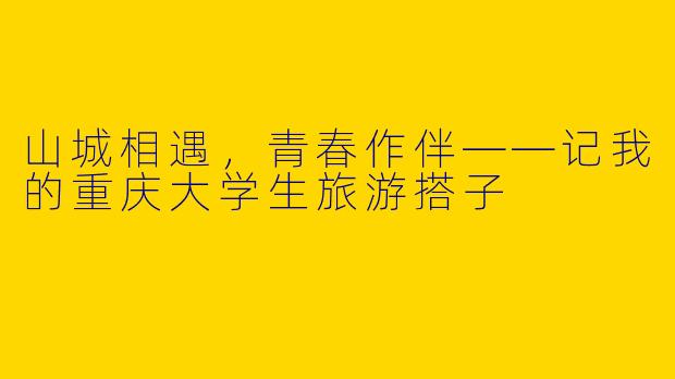 山城相遇，青春作伴——记我的重庆大学生旅游搭子