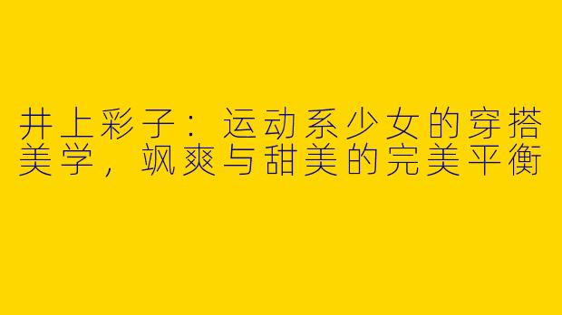 井上彩子:运动系少女的穿搭美学,飒爽与甜美的完美平衡