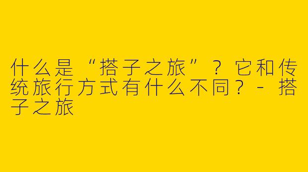 什么是“搭子之旅”?它和传统旅行方式有什么不同?-搭子之旅