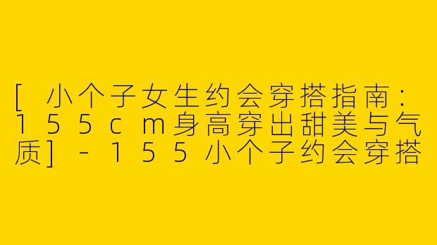 [小个子女生约会穿搭指南：155cm身高穿出甜美与气质]-155小个子约会穿搭女