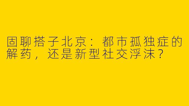 固聊搭子北京：都市孤独症的解药，还是新型社交浮沫？