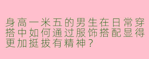 身高一米五的男生在日常穿搭中如何通过服饰搭配显得更加挺拔有精神？