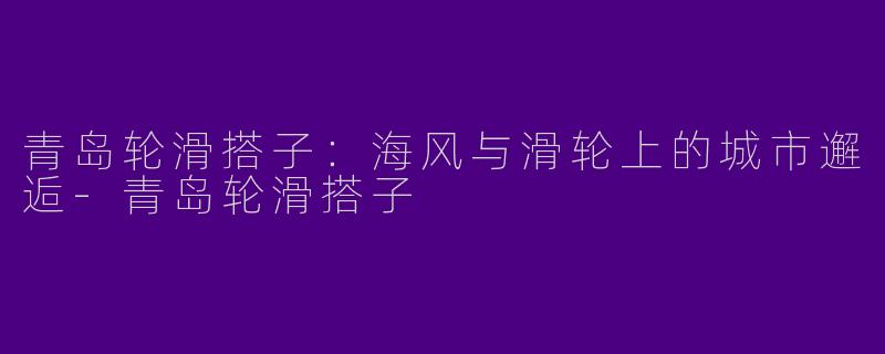 青岛轮滑搭子：海风与滑轮上的城市邂逅-青岛轮滑搭子