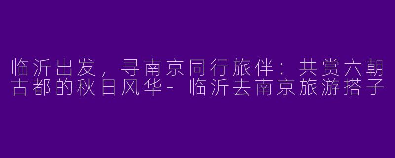 临沂出发,寻南京同行旅伴:共赏六朝古都的秋日风华-临沂去南京旅游搭子