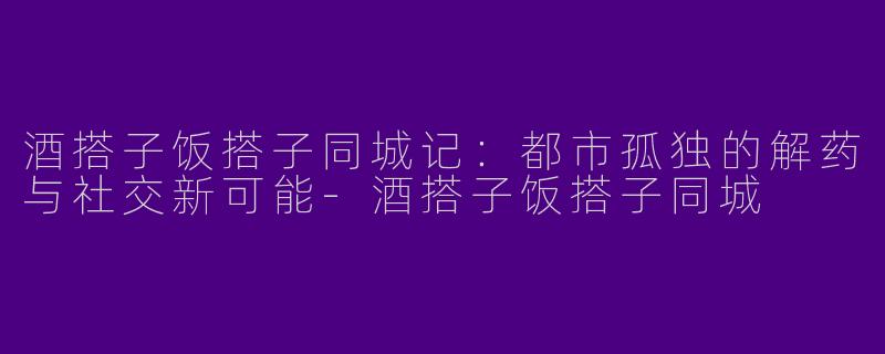 酒搭子饭搭子同城记：都市孤独的解药与社交新可能-酒搭子饭搭子同城