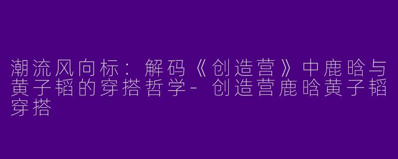 潮流风向标：解码《创造营》中鹿晗与黄子韬的穿搭哲学-创造营鹿晗黄子韬穿搭