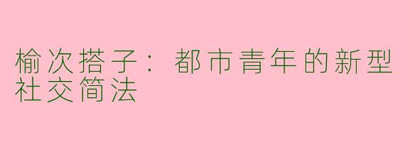榆次搭子：都市青年的新型社交简法